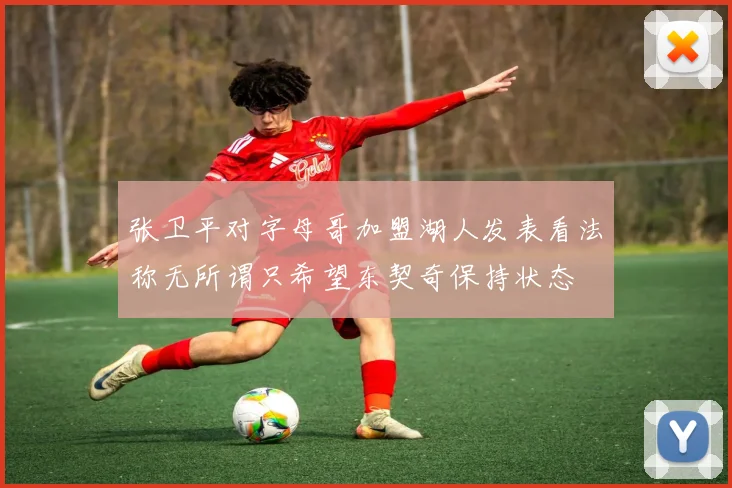 张卫平对字母哥加盟湖人发表看法称无所谓只希望东契奇保持状态