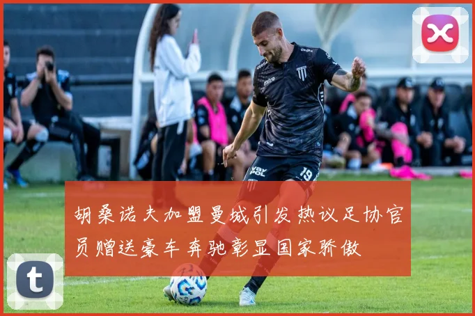 胡桑诺夫加盟曼城引发热议足协官员赠送豪车奔驰彰显国家骄傲