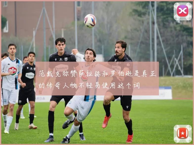 范戴克称赞萨拉赫和罗伯逊是真正的传奇人物不轻易使用这个词
