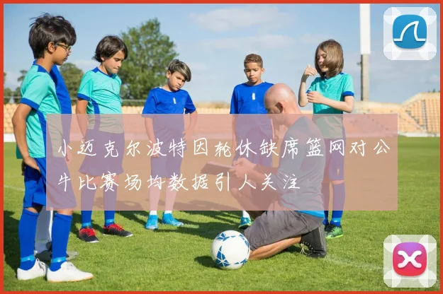 小迈克尔波特因轮休缺席篮网对公牛比赛场均数据引人关注