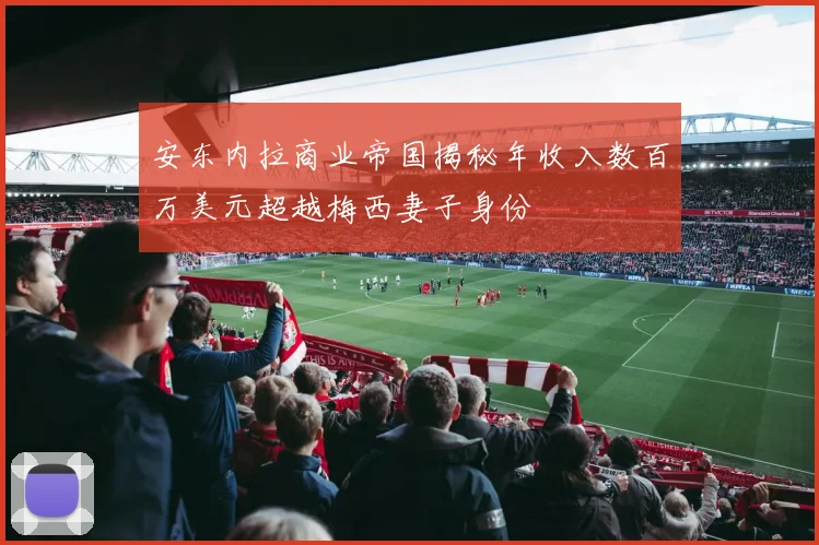 安东内拉商业帝国揭秘年收入数百万美元超越梅西妻子身份
