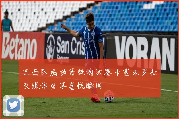 巴西队成功晋级淘汰赛卡塞米罗社交媒体分享喜悦瞬间