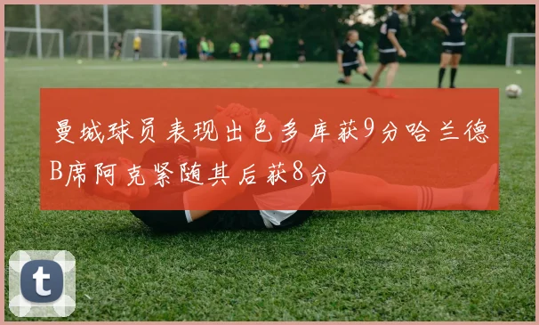 曼城球员表现出色多库获9分哈兰德B席阿克紧随其后获8分