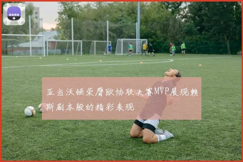 亚当沃顿荣膺欧协联决赛MVP展现赖斯剧本般的精彩表现