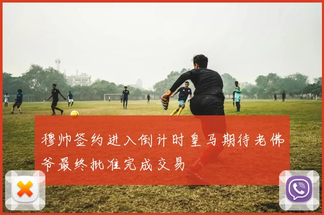 穆帅签约进入倒计时皇马期待老佛爷最终批准完成交易