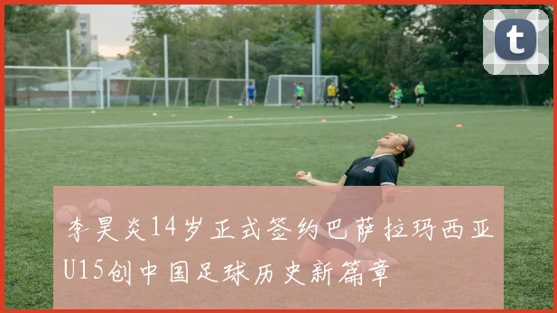 李昊炎14岁正式签约巴萨拉玛西亚U15创中国足球历史新篇章