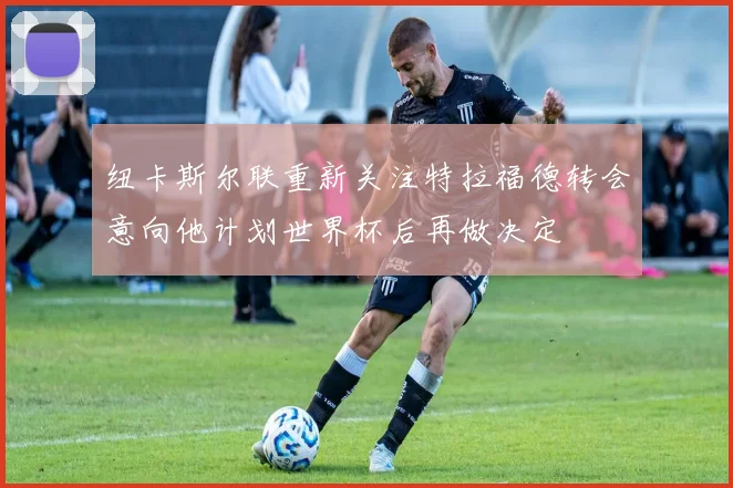 纽卡斯尔联重新关注特拉福德转会意向他计划世界杯后再做决定