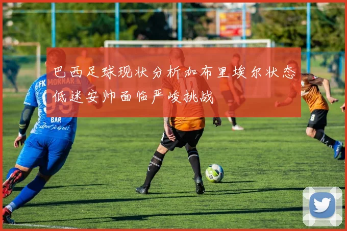 巴西足球现状分析加布里埃尔状态低迷安帅面临严峻挑战