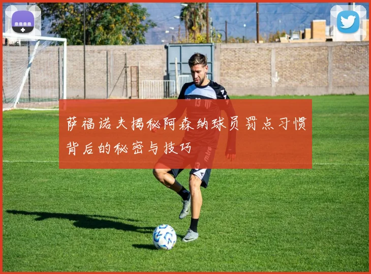 萨福诺夫揭秘阿森纳球员罚点习惯背后的秘密与技巧