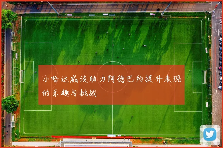 小哈达威谈助力阿德巴约提升表现的乐趣与挑战