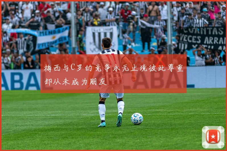 梅西与C罗的竞争永无止境彼此尊重却从未成为朋友