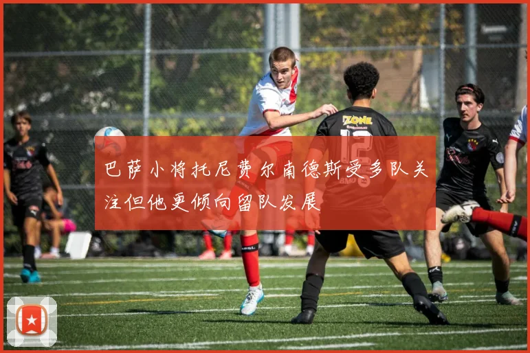 巴萨小将托尼费尔南德斯受多队关注但他更倾向留队发展