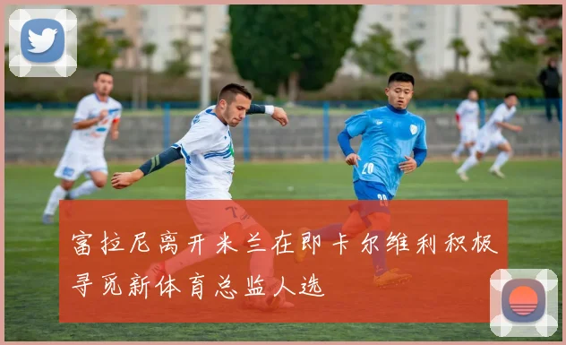 富拉尼离开米兰在即卡尔维利积极寻觅新体育总监人选