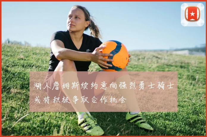 湖人詹姆斯续约意向强烈勇士骑士或将积极争取合作机会