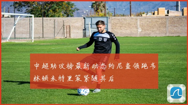 中超助攻榜最新动态约尼查领跑韦林顿米特里策紧随其后