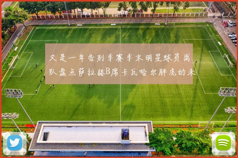 又是一年告别季赛季末明星球员离队盘点萨拉赫B席卡瓦哈尔胖虎的未来去向