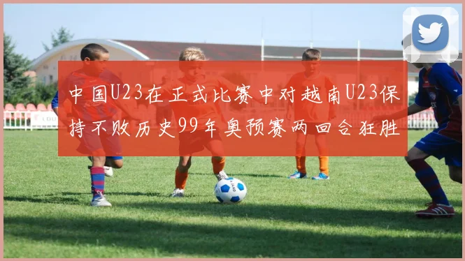 中国U23在正式比赛中对越南U23保持不败历史99年奥预赛两回合狂胜7-0