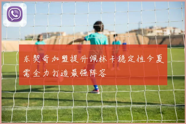 东契奇加盟提升佩林卡稳定性今夏需全力打造最强阵容