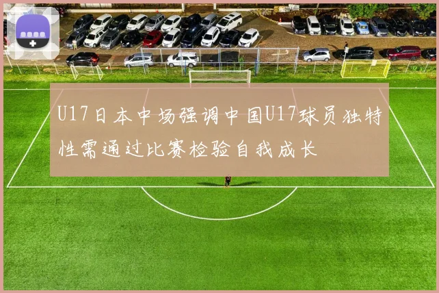 U17日本中场强调中国U17球员独特性需通过比赛检验自我成长