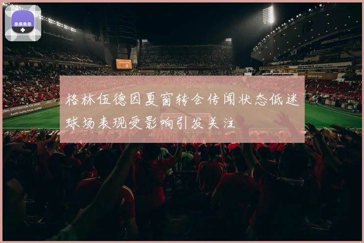 格林伍德因夏窗转会传闻状态低迷球场表现受影响引发关注