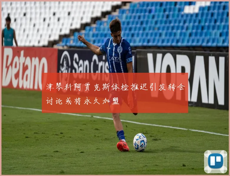 津琴科阿贾克斯体检推迟引发转会讨论或将永久加盟
