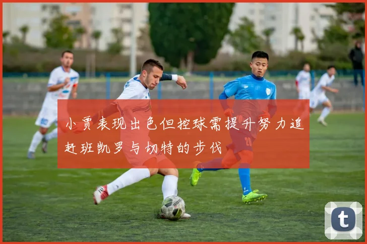 小贾表现出色但控球需提升努力追赶班凯罗与切特的步伐